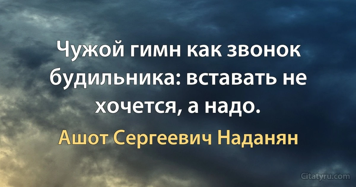 Чужой гимн как звонок будильника: вставать не хочется, а надо. (Ашот Сергеевич Наданян)