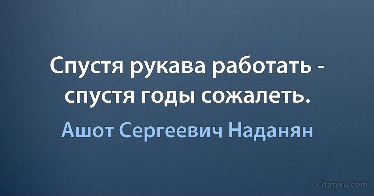 Спустя рукава работать - спустя годы сожалеть. (Ашот Сергеевич Наданян)