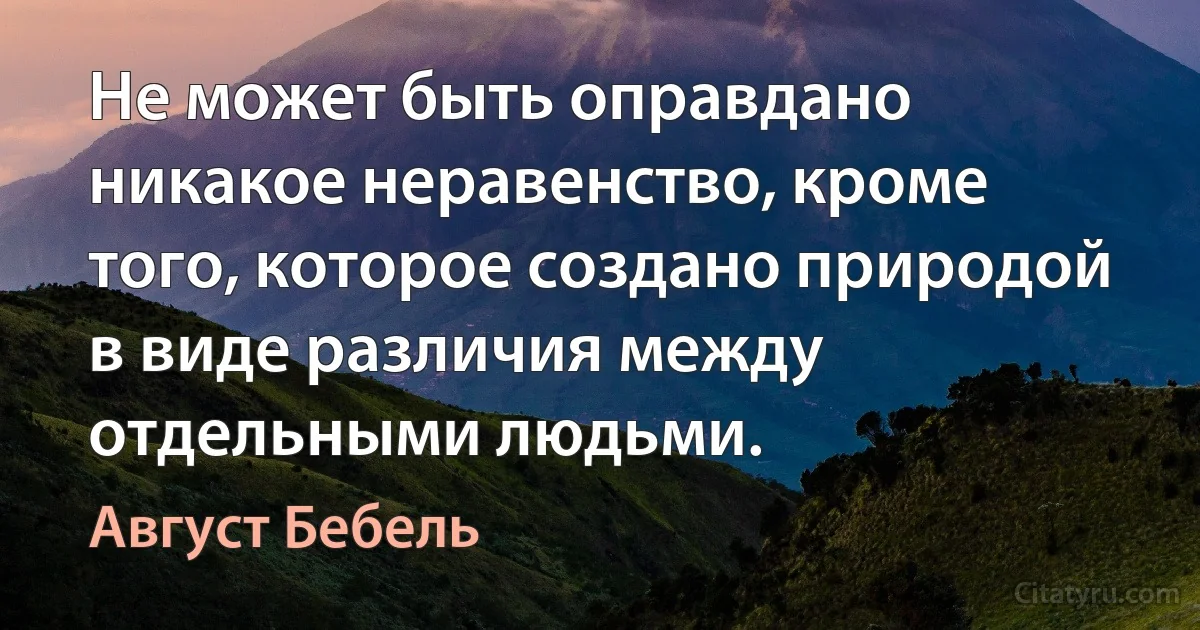 Не может быть оправдано никакое неравенство, кроме того, которое создано природой в виде различия между отдельными людьми. (Август Бебель)