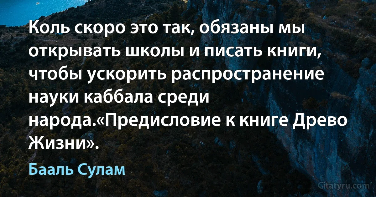 Коль скоро это так, обязаны мы открывать школы и писать книги, чтобы ускорить распространение науки каббала среди народа.«Предисловие к книге Древо Жизни». (Бааль Сулам)