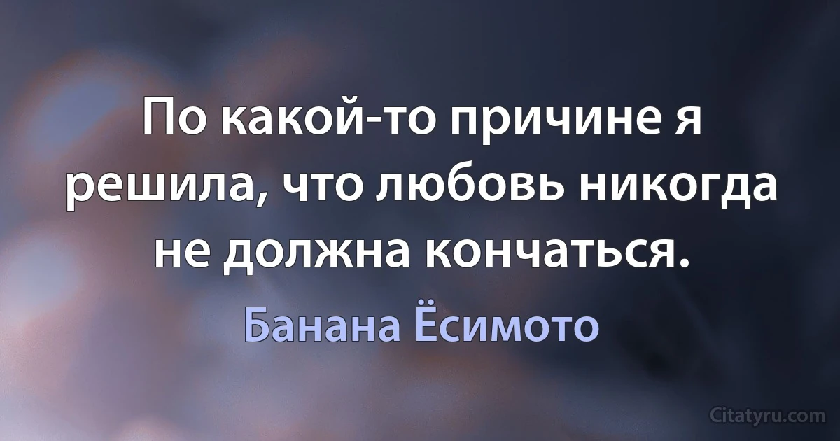 По какой-то причине я решила, что любовь никогда не должна кончаться. (Банана Ёсимото)