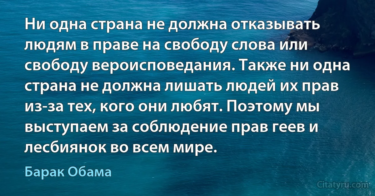 Ни одна страна не должна отказывать людям в праве на свободу слова или свободу вероисповедания. Также ни одна страна не должна лишать людей их прав из-за тех, кого они любят. Поэтому мы выступаем за соблюдение прав геев и лесбиянок во всем мире. (Барак Обама)