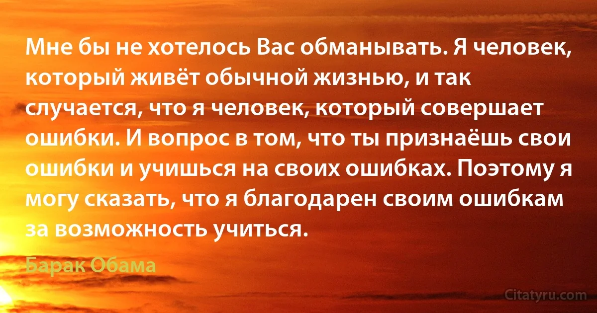 Мне бы не хотелось Вас обманывать. Я человек, который живёт обычной жизнью, и так случается, что я человек, который совершает ошибки. И вопрос в том, что ты признаёшь свои ошибки и учишься на своих ошибках. Поэтому я могу сказать, что я благодарен своим ошибкам за возможность учиться. (Барак Обама)