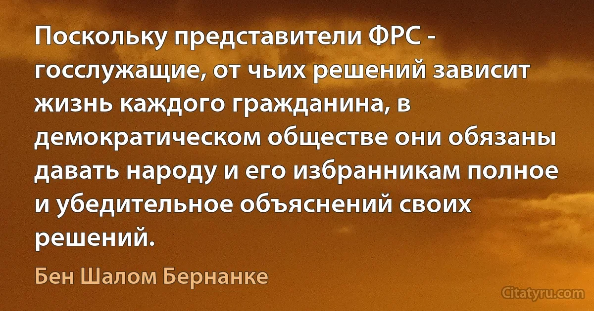 Поскольку представители ФРС - госслужащие, от чьих решений зависит жизнь каждого гражданина, в демократическом обществе они обязаны давать народу и его избранникам полное и убедительное объяснений своих решений. (Бен Шалом Бернанке)