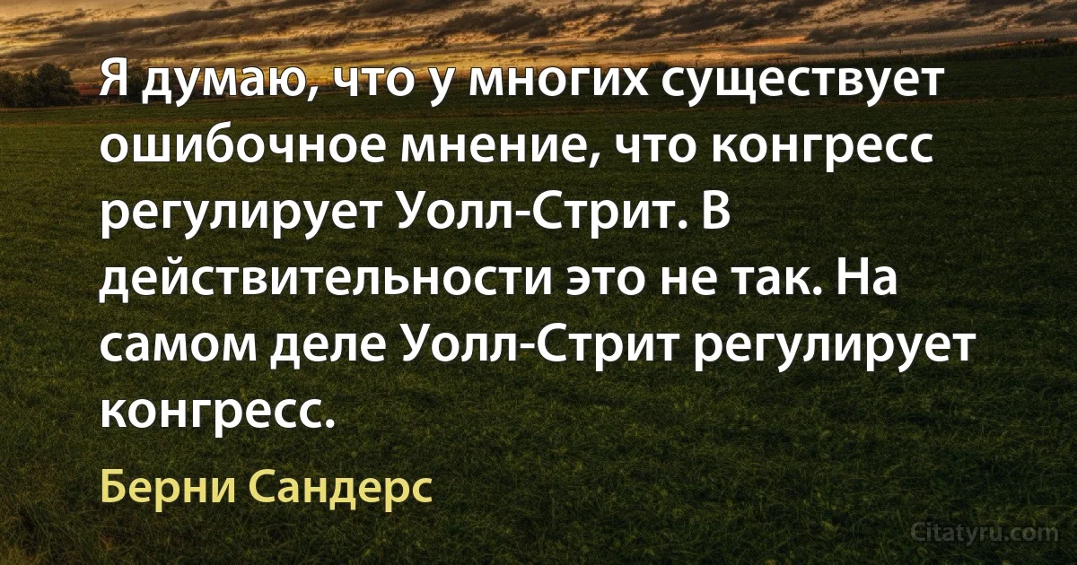 Я думаю, что у многих существует ошибочное мнение, что конгресс регулирует Уолл-Стрит. В действительности это не так. На самом деле Уолл-Стрит регулирует конгресс. (Берни Сандерс)