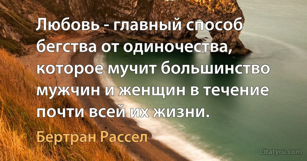 Любовь - главный способ бегства от одиночества, которое мучит большинство мужчин и женщин в течение почти всей их жизни. (Бертран Рассел)