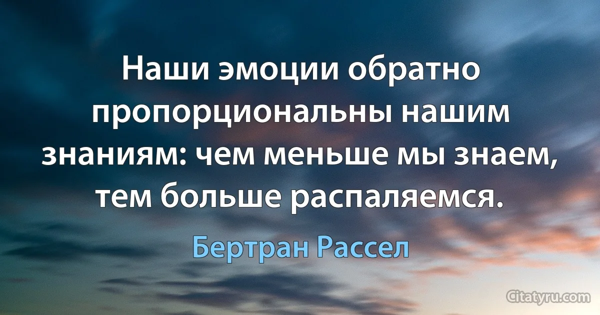 Наши эмоции обратно пропорциональны нашим знаниям: чем меньше мы знаем, тем больше распаляемся. (Бертран Рассел)