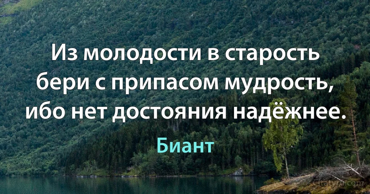 Из молодости в старость бери с припасом мудрость, ибо нет достояния надёжнее. (Биант)