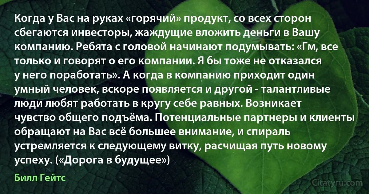 Когда у Вас на руках «горячий» продукт, со всех сторон сбегаются инвесторы, жаждущие вложить деньги в Вашу компанию. Ребята с головой начинают подумывать: «Гм, все только и говорят о его компании. Я бы тоже не отказался у него поработать». А когда в компанию приходит один умный человек, вскоре появляется и другой - талантливые люди любят работать в кругу себе равных. Возникает чувство общего подъёма. Потенциальные партнеры и клиенты обращают на Вас всё большее внимание, и спираль устремляется к следующему витку, расчищая путь новому успеху. («Дорога в будущее») (Билл Гейтс)