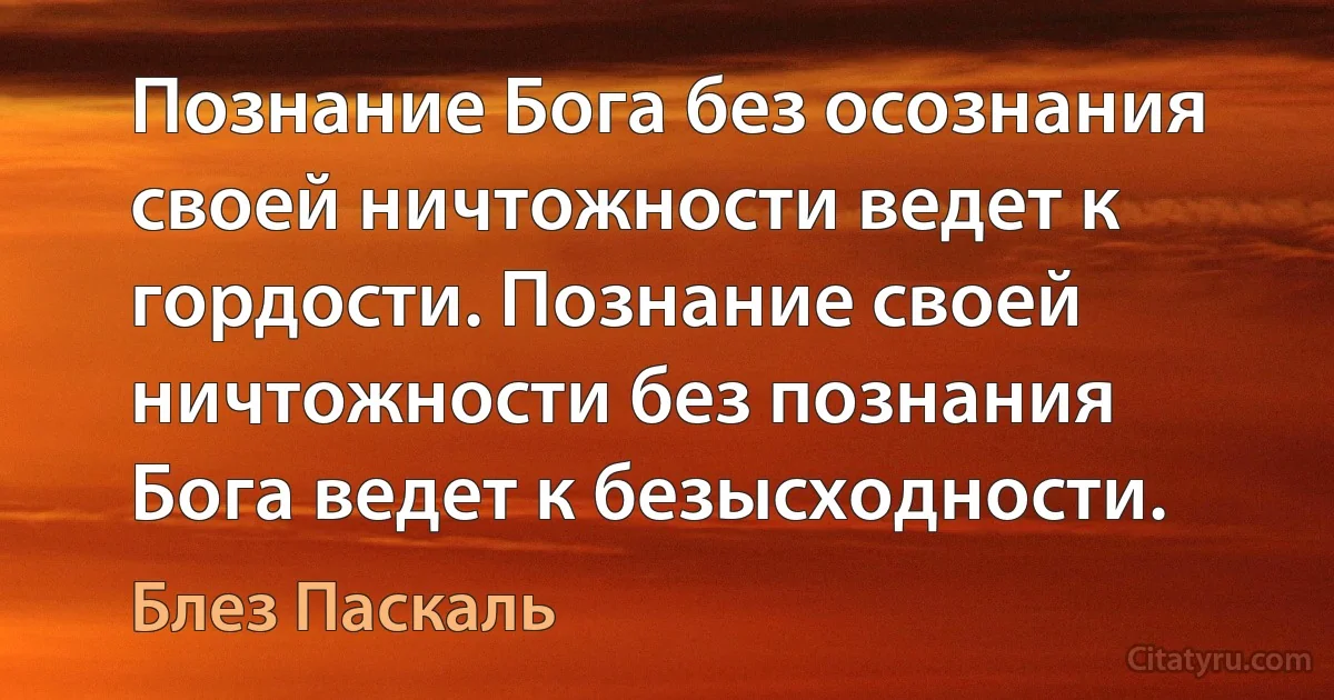 Познание Бога без осознания своей ничтожности ведет к гордости. Познание своей ничтожности без познания Бога ведет к безысходности. (Блез Паскаль)