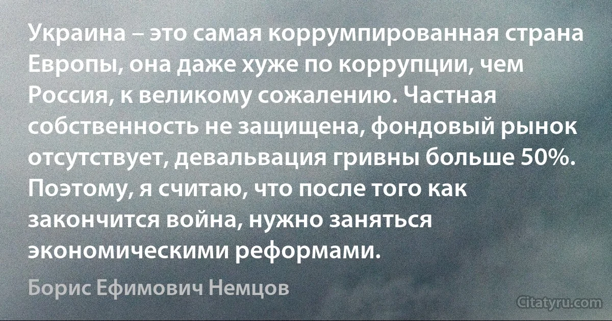 Украина – это самая коррумпированная страна Европы, она даже хуже по коррупции, чем Россия, к великому сожалению. Частная собственность не защищена, фондовый рынок отсутствует, девальвация гривны больше 50%. Поэтому, я считаю, что после того как закончится война, нужно заняться экономическими реформами. (Борис Ефимович Немцов)