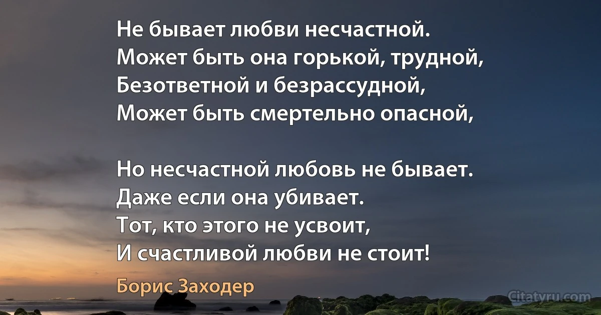 Не бывает любви несчастной.
Может быть она горькой, трудной,
Безответной и безрассудной,
Может быть смертельно опасной,

Но несчастной любовь не бывает.
Даже если она убивает.
Тот, кто этого не усвоит,
И счастливой любви не стоит! (Борис Заходер)