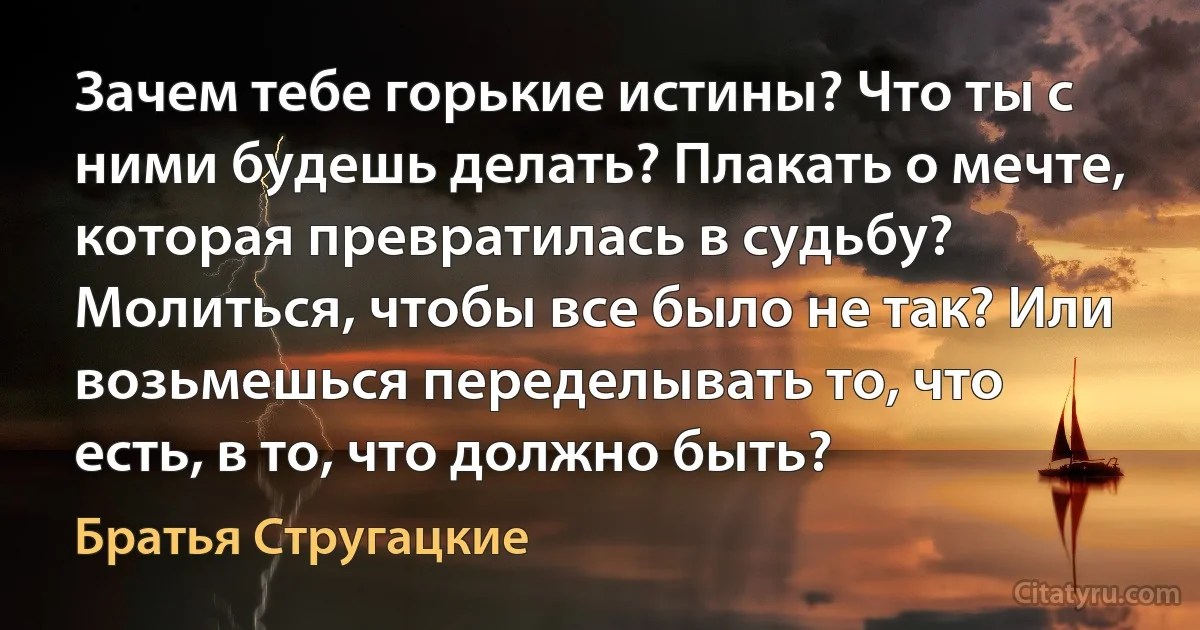 Зачем тебе горькие истины? Что ты с ними будешь делать? Плакать о мечте, которая превратилась в судьбу? Молиться, чтобы все было не так? Или возьмешься переделывать то, что есть, в то, что должно быть? (Братья Стругацкие)