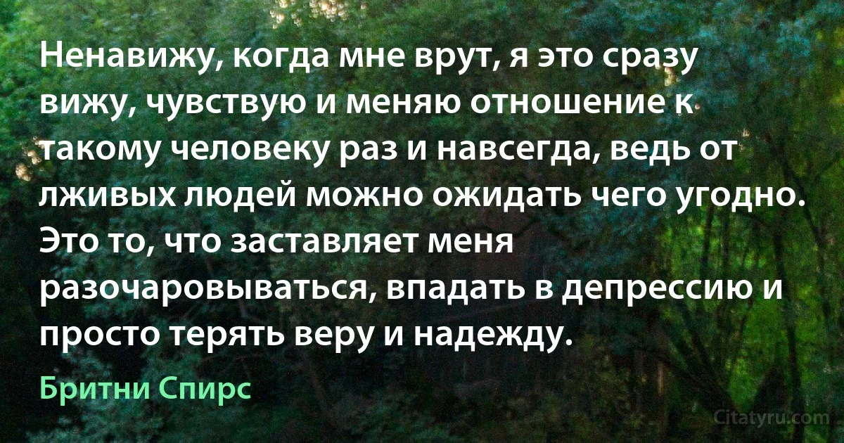 Ненавижу, когда мне врут, я это сразу вижу, чувствую и меняю отношение к такому человеку раз и навсегда, ведь от лживых людей можно ожидать чего угодно. Это то, что заставляет меня разочаровываться, впадать в депрессию и просто терять веру и надежду. (Бритни Спирс)