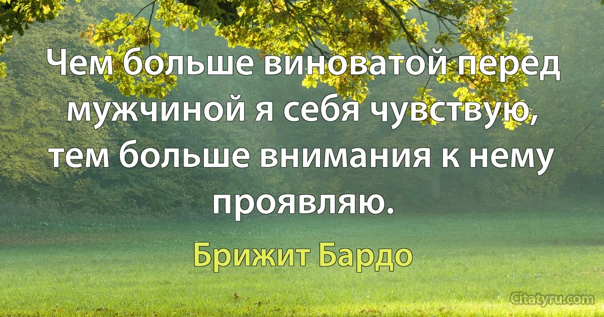 Чем больше виноватой перед мужчиной я себя чувствую, тем больше внимания к нему проявляю. (Брижит Бардо)