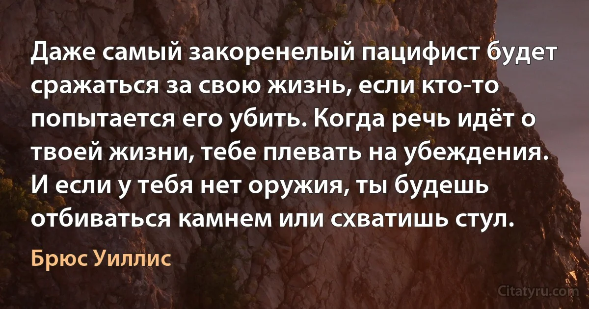 Даже самый закоренелый пацифист будет сражаться за свою жизнь, если кто-то попытается его убить. Когда речь идёт о твоей жизни, тебе плевать на убеждения. И если у тебя нет оружия, ты будешь отбиваться камнем или схватишь стул. (Брюс Уиллис)