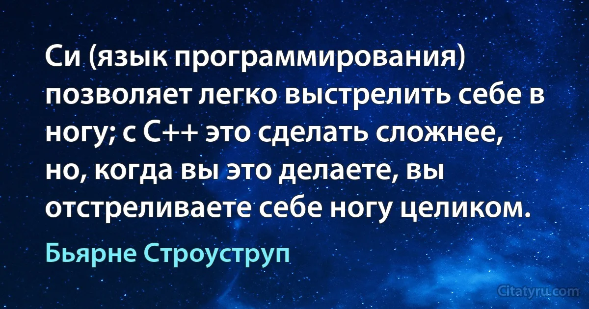 Си (язык программирования) позволяет легко выстрелить себе в ногу; с C++ это сделать сложнее, но, когда вы это делаете, вы отстреливаете себе ногу целиком. (Бьярне Строуструп)