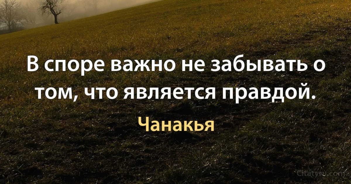 В споре важно не забывать о том, что является правдой. (Чанакья)