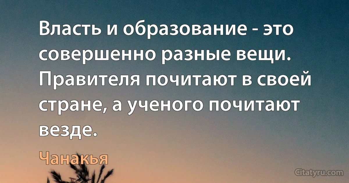 Власть и образование - это совершенно разные вещи. Правителя почитают в своей стране, а ученого почитают везде. (Чанакья)