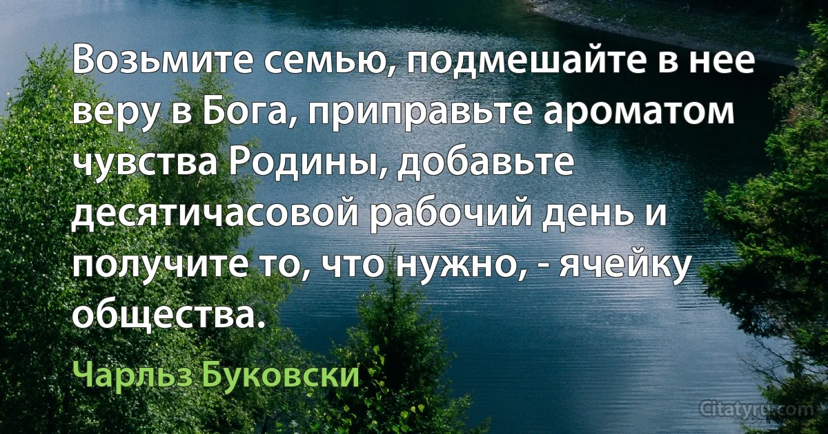 Возьмите семью, подмешайте в нее веру в Бога, приправьте ароматом чувства Родины, добавьте десятичасовой рабочий день и получите то, что нужно, - ячейку общества. (Чарльз Буковски)