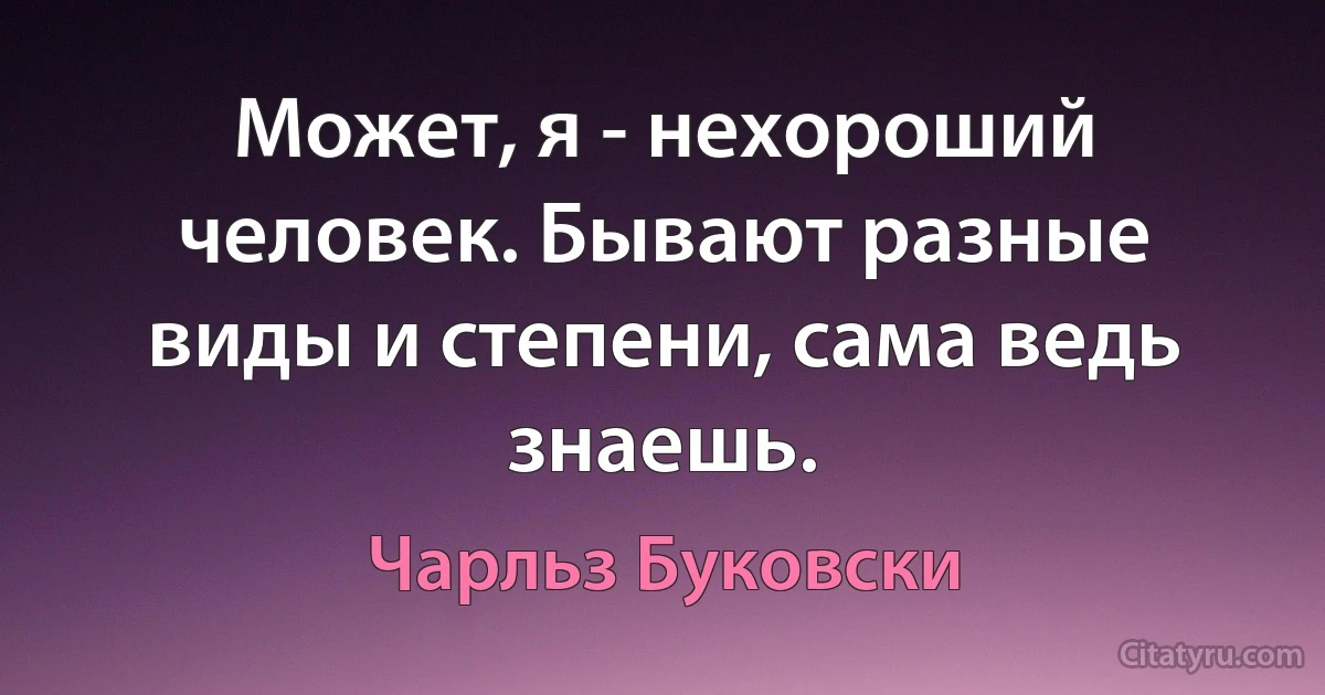 Может, я - нехороший человек. Бывают разные виды и степени, сама ведь знаешь. (Чарльз Буковски)