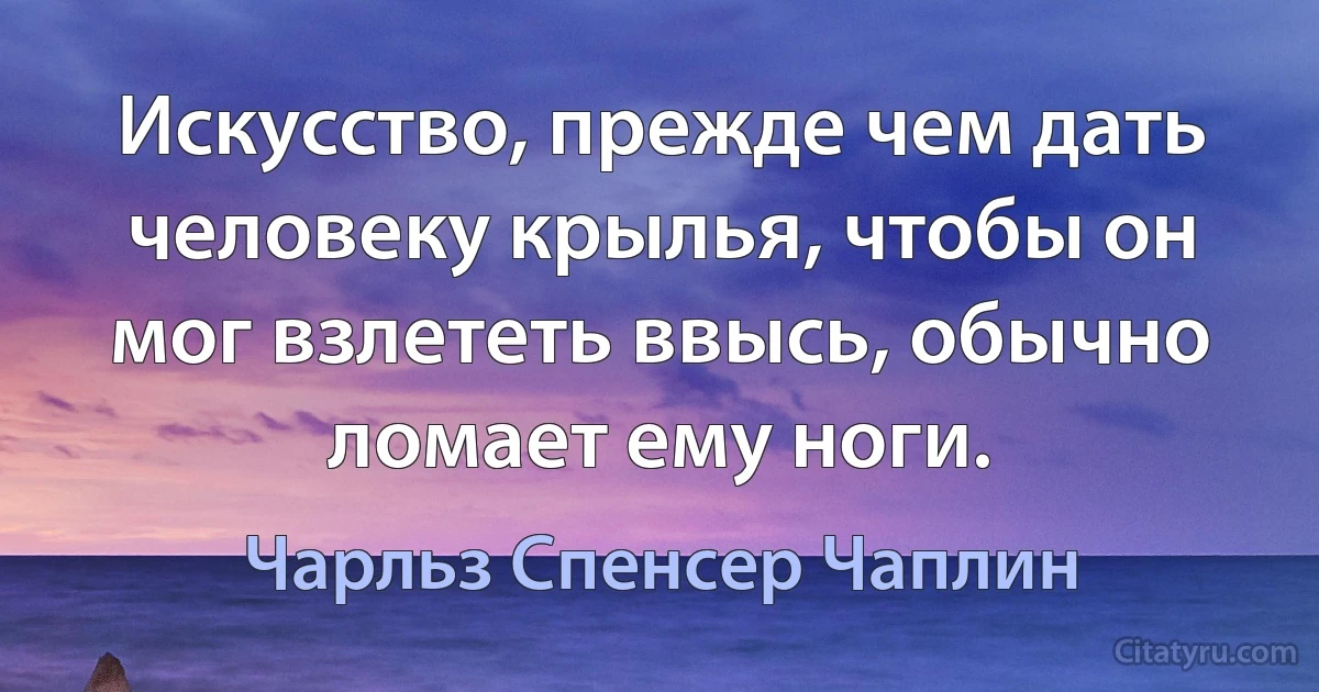 Искусство, прежде чем дать человеку крылья, чтобы он мог взлететь ввысь, обычно ломает ему ноги. (Чарльз Спенсер Чаплин)