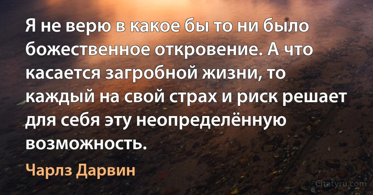 Я не верю в какое бы то ни было божественное откровение. А что касается загробной жизни, то каждый на свой страх и риск решает для себя эту неопределённую возможность. (Чарлз Дарвин)