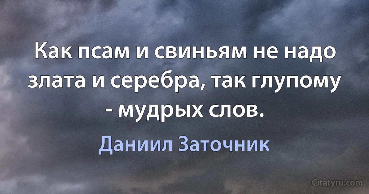 Как псам и свиньям не надо злата и серебра, так глупому - мудрых слов. (Даниил Заточник)