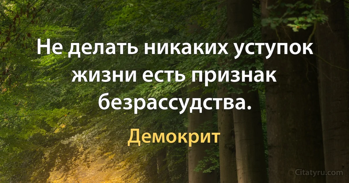 Не делать никаких уступок жизни есть признак безрассудства. (Демокрит)