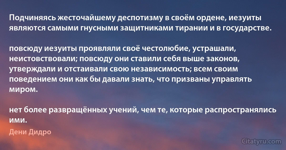 Подчиняясь жесточайшему деспотизму в своём ордене, иезуиты являются самыми гнусными защитниками тирании и в государстве.

повсюду иезуиты проявляли своё честолюбие, устрашали, неистовствовали; повсюду они ставили себя выше законов, утверждали и отстаивали свою независимость; всем своим поведением они как бы давали знать, что призваны управлять миром.

нет более развращённых учений, чем те, которые распространялись ими. (Дени Дидро)