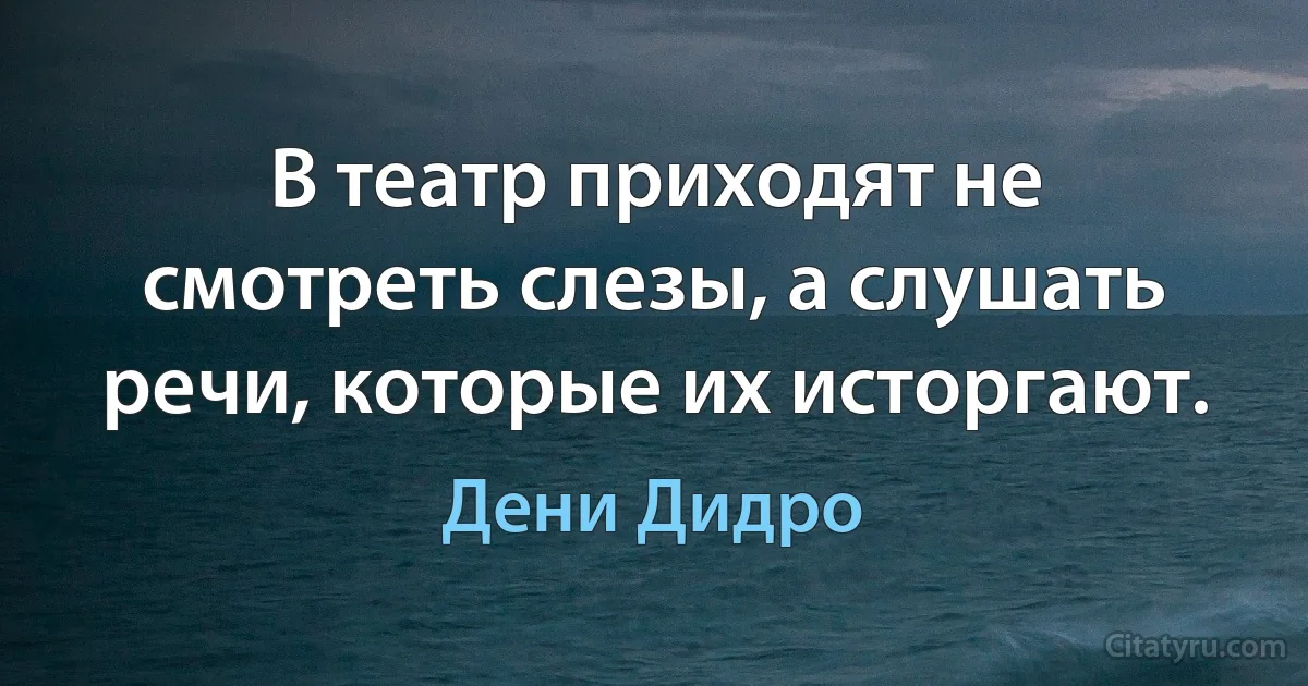 В театр приходят не смотреть слезы, а слушать речи, которые их исторгают. (Дени Дидро)