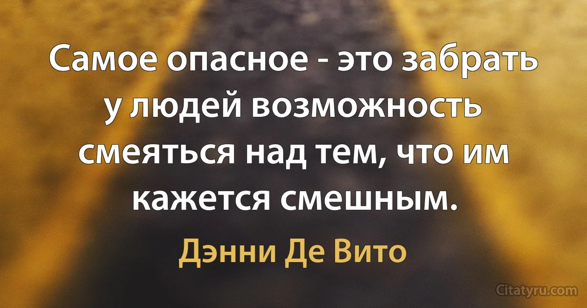 Самое опасное - это забрать у людей возможность смеяться над тем, что им кажется смешным. (Дэнни Де Вито)