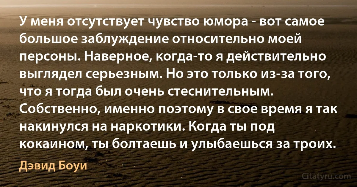 У меня отсутствует чувство юмора - вот самое большое заблуждение относительно моей персоны. Наверное, когда-то я действительно выглядел серьезным. Но это только из-за того, что я тогда был очень стеснительным. Собственно, именно поэтому в свое время я так накинулся на наркотики. Когда ты под кокаином, ты болтаешь и улыбаешься за троих. (Дэвид Боуи)