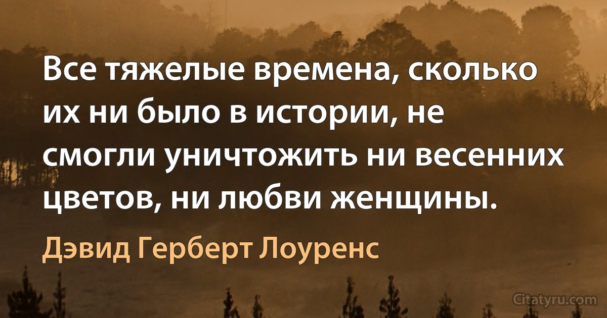 Все тяжелые времена, сколько их ни было в истории, не смогли уничтожить ни весенних цветов, ни любви женщины. (Дэвид Герберт Лоуренс)