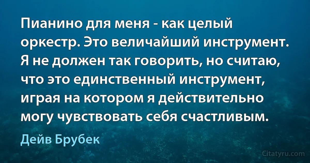 Пианино для меня - как целый оркестр. Это величайший инструмент. Я не должен так говорить, но считаю, что это единственный инструмент, играя на котором я действительно могу чувствовать себя счастливым. (Дейв Брубек)