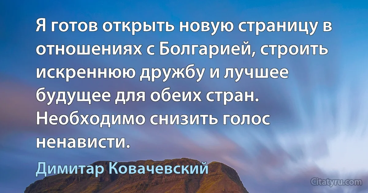 Я готов открыть новую страницу в отношениях с Болгарией, строить искреннюю дружбу и лучшее будущее для обеих стран. Необходимо снизить голос ненависти. (Димитар Ковачевский)