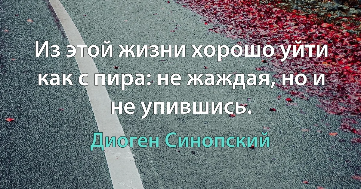 Из этой жизни хорошо уйти как с пира: не жаждая, но и не упившись. (Диоген Синопский)