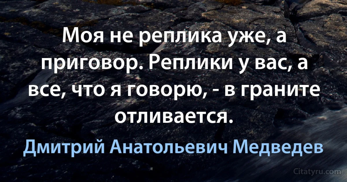 Моя не реплика уже, а приговор. Реплики у вас, а все, что я говорю, - в граните отливается. (Дмитрий Анатольевич Медведев)