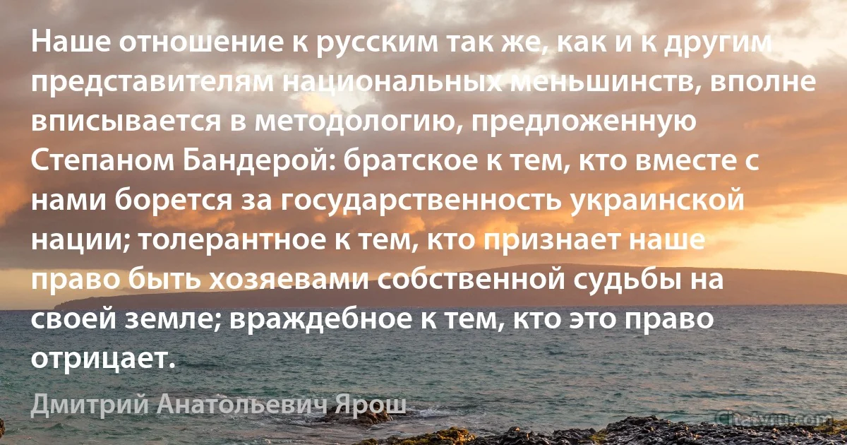 Наше отношение к русским так же, как и к другим представителям национальных меньшинств, вполне вписывается в методологию, предложенную Степаном Бандерой: братское к тем, кто вместе с нами борется за государственность украинской нации; толерантное к тем, кто признает наше право быть хозяевами собственной судьбы на своей земле; враждебное к тем, кто это право отрицает. (Дмитрий Анатольевич Ярош)