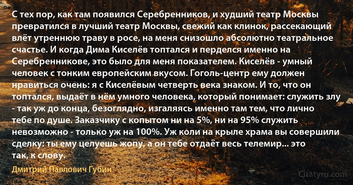 С тех пор, как там появился Серебренников, и худший театр Москвы превратился в лучший театр Москвы, свежий как клинок, рассекающий влёт утреннюю траву в росе, на меня снизошло абсолютно театральное счастье. И когда Дима Киселёв топтался и перделся именно на Серебренникове, это было для меня показателем. Киселёв - умный человек с тонким европейским вкусом. Гоголь-центр ему должен нравиться очень: я с Киселёвым четверть века знаком. И то, что он топтался, выдаёт в нём умного человека, который понимает: служить злу - так уж до конца, безоглядно, изгаляясь именно там тем, что лично тебе по душе. Заказчику с копытом ни на 5%, ни на 95% служить невозможно - только уж на 100%. Уж коли на крыле храма вы совершили сделку: ты ему целуешь жопу, а он тебе отдаёт весь телемир... это так, к слову. (Дмитрий Павлович Губин)