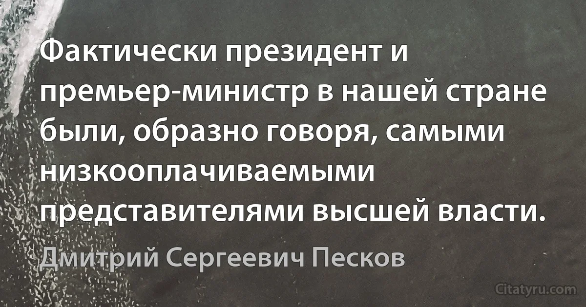 Фактически президент и премьер-министр в нашей стране были, образно говоря, самыми низкооплачиваемыми представителями высшей власти. (Дмитрий Сергеевич Песков)