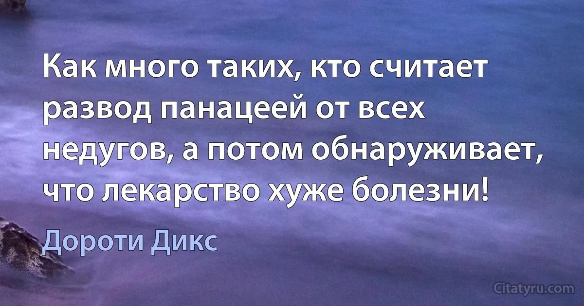 Как много таких, кто считает развод панацеей от всех недугов, а потом обнаруживает, что лекарство хуже болезни! (Дороти Дикс)