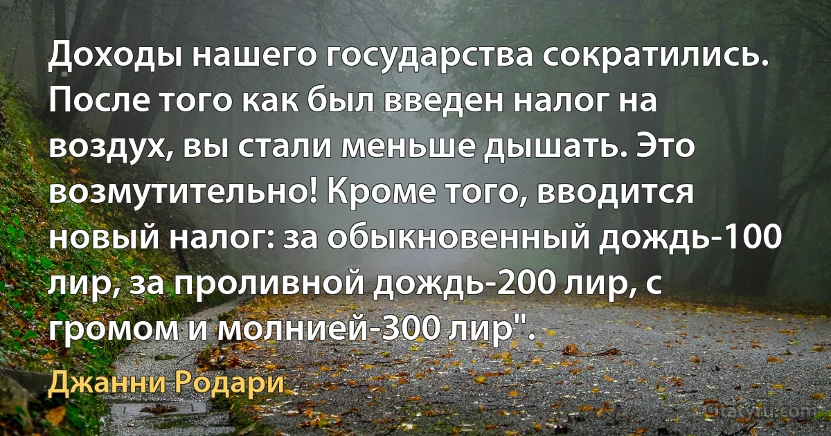 Доходы нашего государства сократились. После того как был введен налог на воздух, вы стали меньше дышать. Это возмутительно! Кроме того, вводится новый налог: за обыкновенный дождь-100 лир, за проливной дождь-200 лир, с громом и молнией-300 лир". (Джанни Родари)