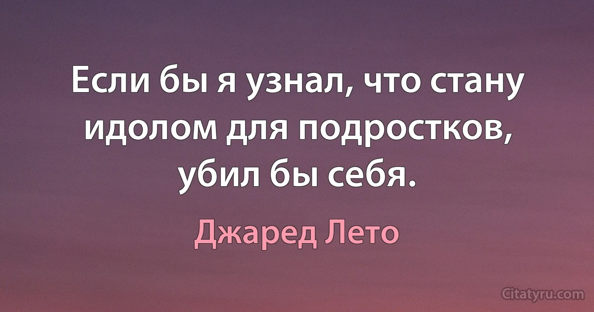 Если бы я узнал, что стану идолом для подростков, убил бы себя. (Джаред Лето)