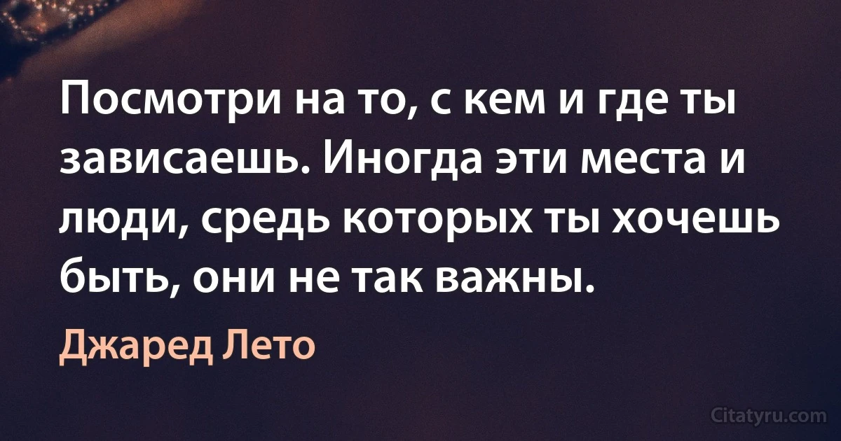 Посмотри на то, с кем и где ты зависаешь. Иногда эти места и люди, средь которых ты хочешь быть, они не так важны. (Джаред Лето)