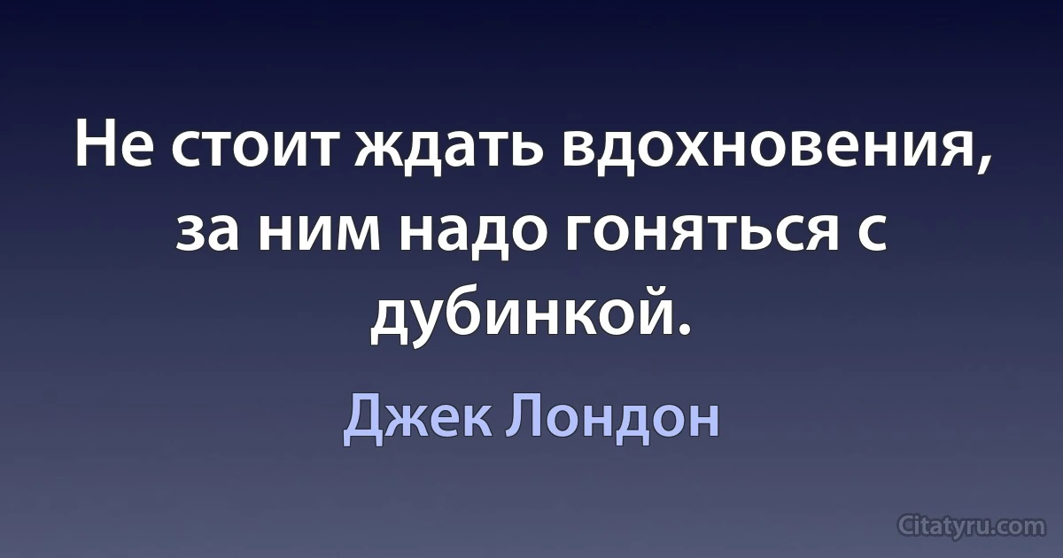 Не стоит ждать вдохновения, за ним надо гоняться с дубинкой. (Джек Лондон)