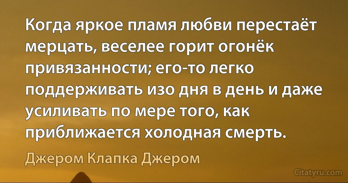 Когда яркое пламя любви перестаёт мерцать, веселее горит огонёк привязанности; его-то легко поддерживать изо дня в день и даже усиливать по мере того, как приближается холодная смерть. (Джером Клапка Джером)