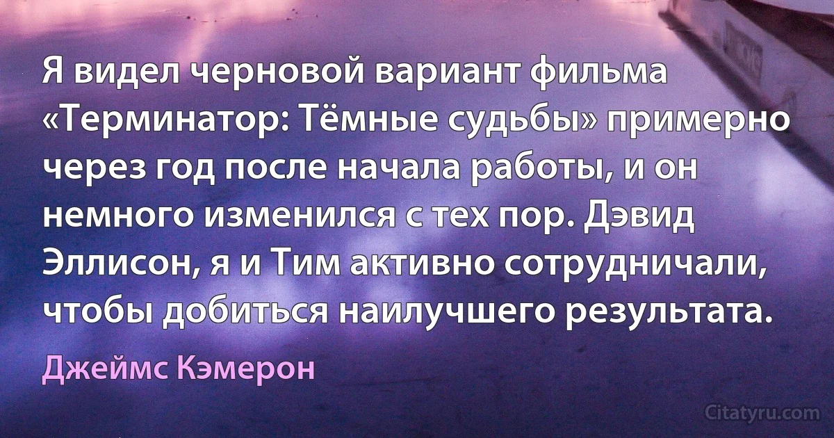 Я видел черновой вариант фильма «Терминатор: Тёмные судьбы» примерно через год после начала работы, и он немного изменился с тех пор. Дэвид Эллисон, я и Тим активно сотрудничали, чтобы добиться наилучшего результата. (Джеймс Кэмерон)