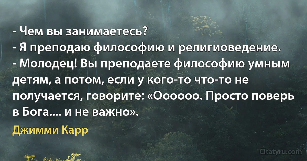 - Чем вы занимаетесь?
- Я преподаю философию и религиоведение.
- Молодец! Вы преподаете философию умным детям, а потом, если у кого-то что-то не получается, говорите: «Оооооо. Просто поверь в Бога.... и не важно». (Джимми Карр)