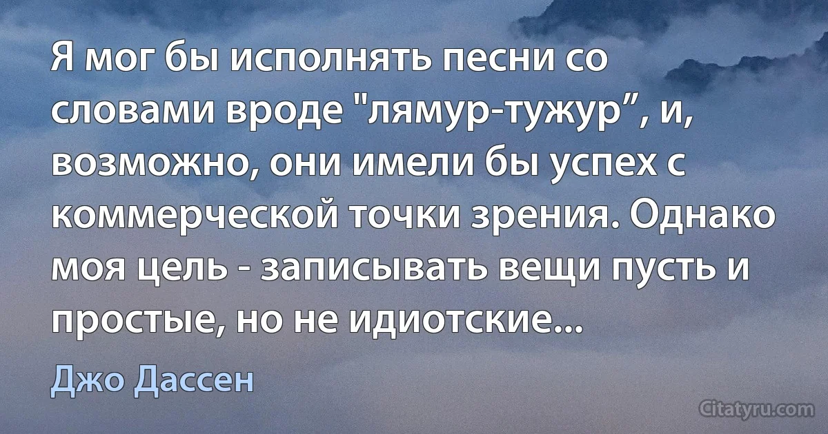 Я мог бы исполнять песни со словами вроде "лямур-тужур”, и, возможно, они имели бы успех с коммерческой точки зрения. Однако моя цель - записывать вещи пусть и простые, но не идиотские... (Джо Дассен)